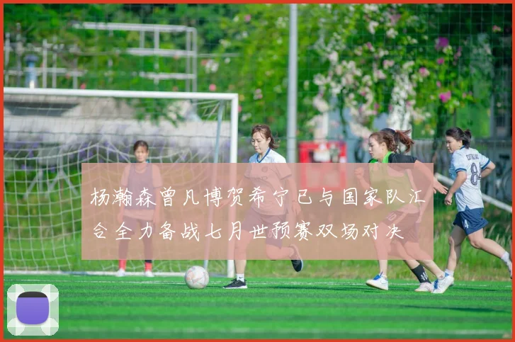 杨瀚森曾凡博贺希宁已与国家队汇合全力备战七月世预赛双场对决